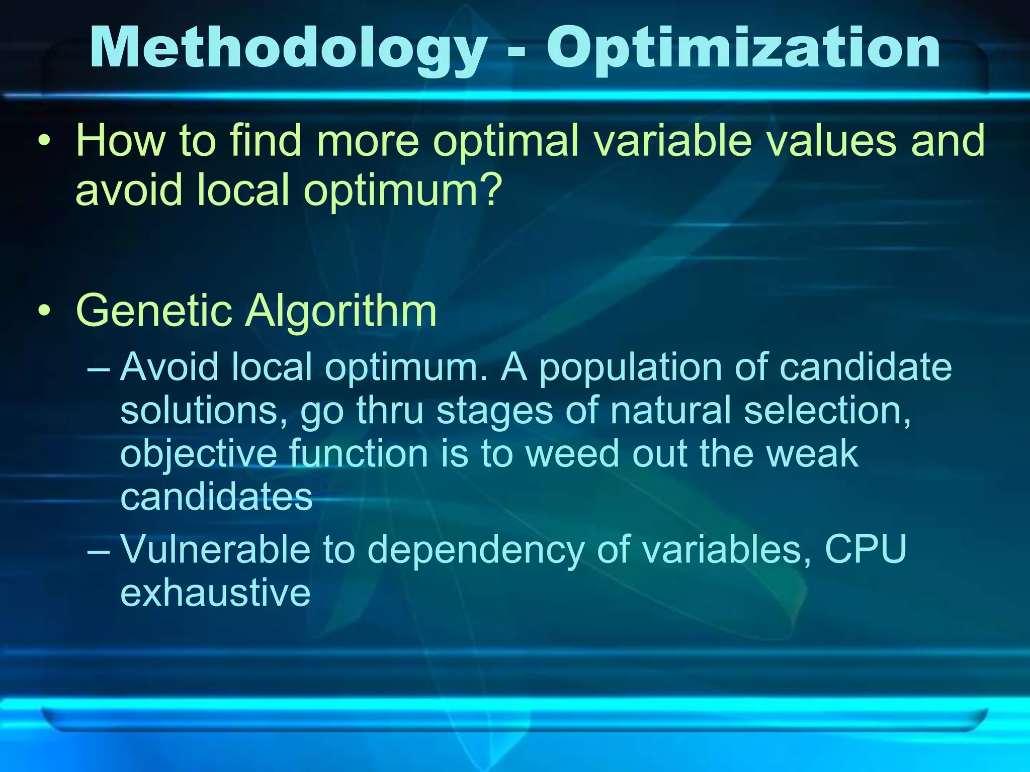 Methodology - Optimization
• How to find more optimal variable values and
  avoid local optimum?

• Genetic Algorithm
  – Avoid local optimum. A population of candidate
    solutions, go thru stages of natural selection,
    objective function is to weed out the weak
    candidates
  – Vulnerable to dependency of variables, CPU
    exhaustive
 