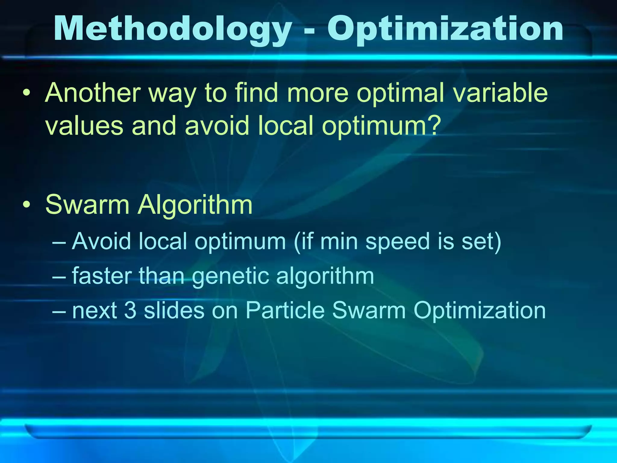 Methodology - Optimization
• Another way to find more optimal variable
  values and avoid local optimum?

• Swarm Algorithm
  – Avoid local optimum (if min speed is set)
  – faster than genetic algorithm
  – next 3 slides on Particle Swarm Optimization
 