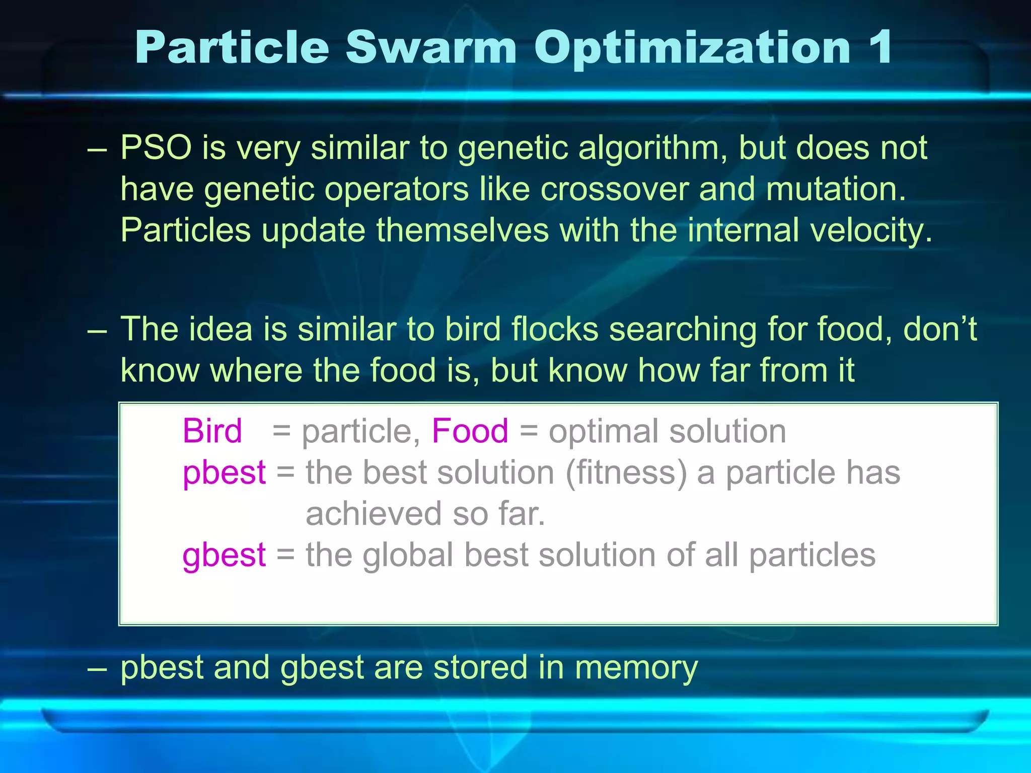 Particle Swarm Optimization 1

– PSO is very similar to genetic algorithm, but does not
  have genetic operators like crossover and mutation.
  Particles update themselves with the internal velocity.

– The idea is similar to bird flocks searching for food, don’t
  know where the food is, but know how far from it
      Bird = particle, Food = optimal solution
      pbest = the best solution (fitness) a particle has
              achieved so far.
      gbest = the global best solution of all particles


– pbest and gbest are stored in memory
 