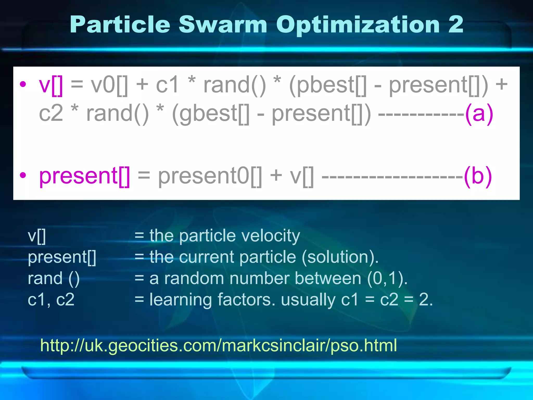 Particle Swarm Optimization 2

• v[] = v0[] + c1 * rand() * (pbest[] - present[]) +
  c2 * rand() * (gbest[] - present[]) -----------(a)

• present[] = present0[] + v[] ------------------(b)

v[]           = the particle velocity
present[]     = the current particle (solution).
rand ()       = a random number between (0,1).
c1, c2        = learning factors. usually c1 = c2 = 2.

  http://uk.geocities.com/markcsinclair/pso.html
 