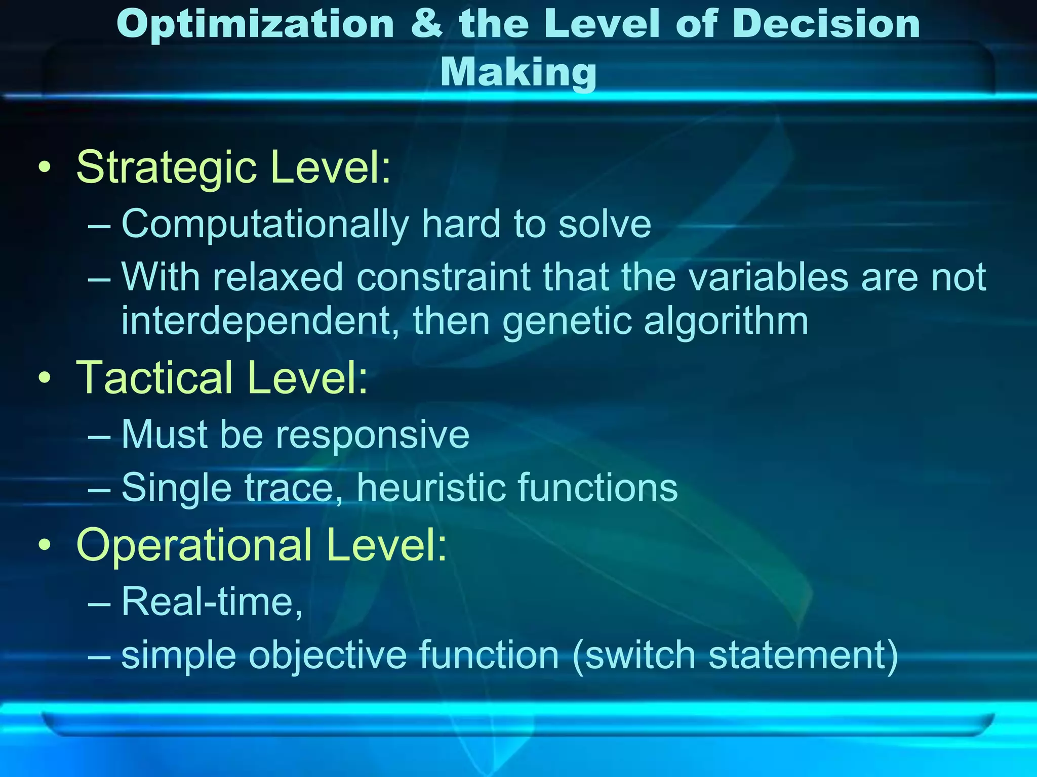 Optimization & the Level of Decision
                  Making

• Strategic Level:
  – Computationally hard to solve
  – With relaxed constraint that the variables are not
    interdependent, then genetic algorithm
• Tactical Level:
  – Must be responsive
  – Single trace, heuristic functions
• Operational Level:
  – Real-time,
  – simple objective function (switch statement)
 