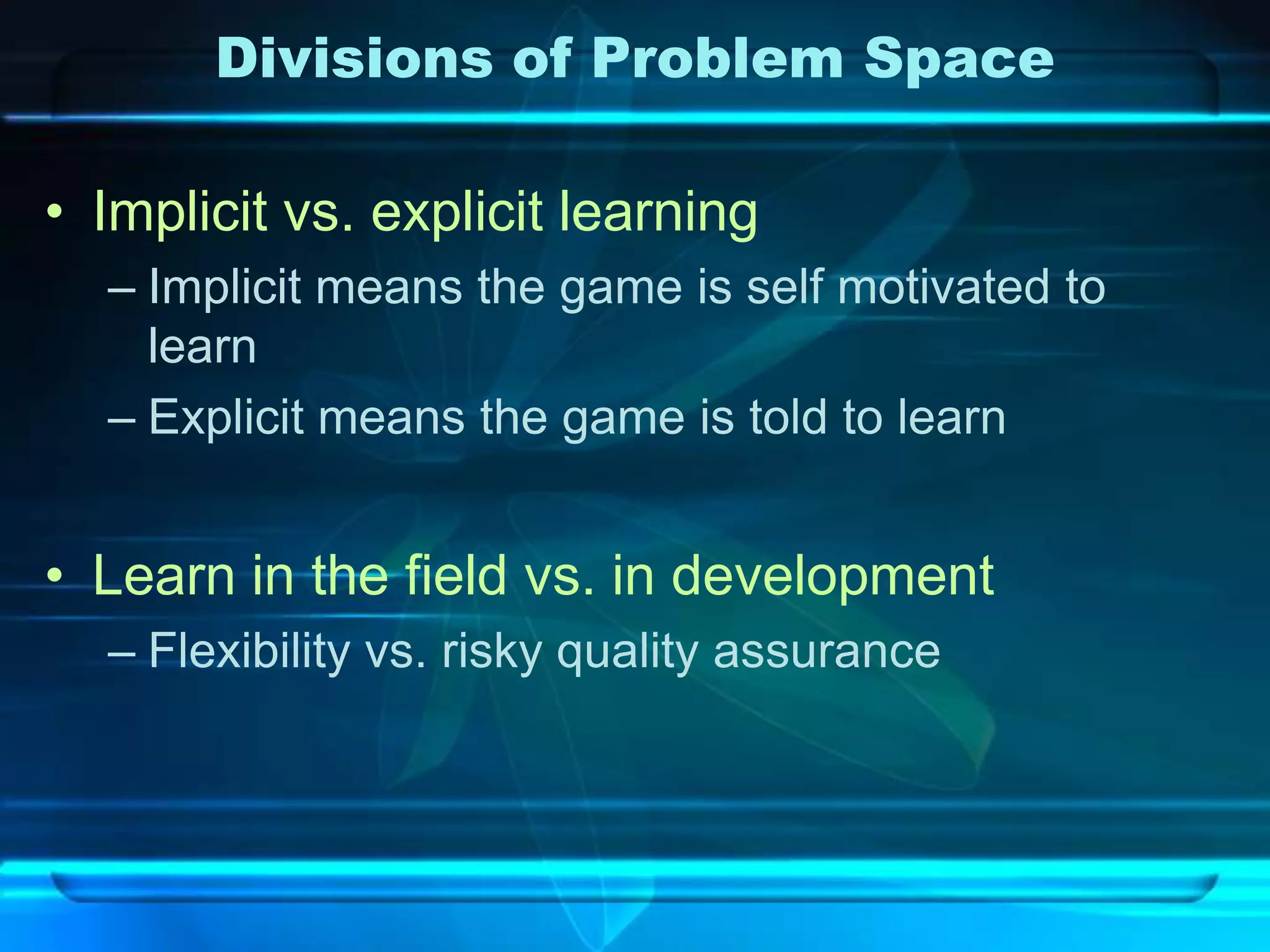 Divisions of Problem Space

• Implicit vs. explicit learning
  – Implicit means the game is self motivated to
    learn
  – Explicit means the game is told to learn


• Learn in the field vs. in development
  – Flexibility vs. risky quality assurance
 