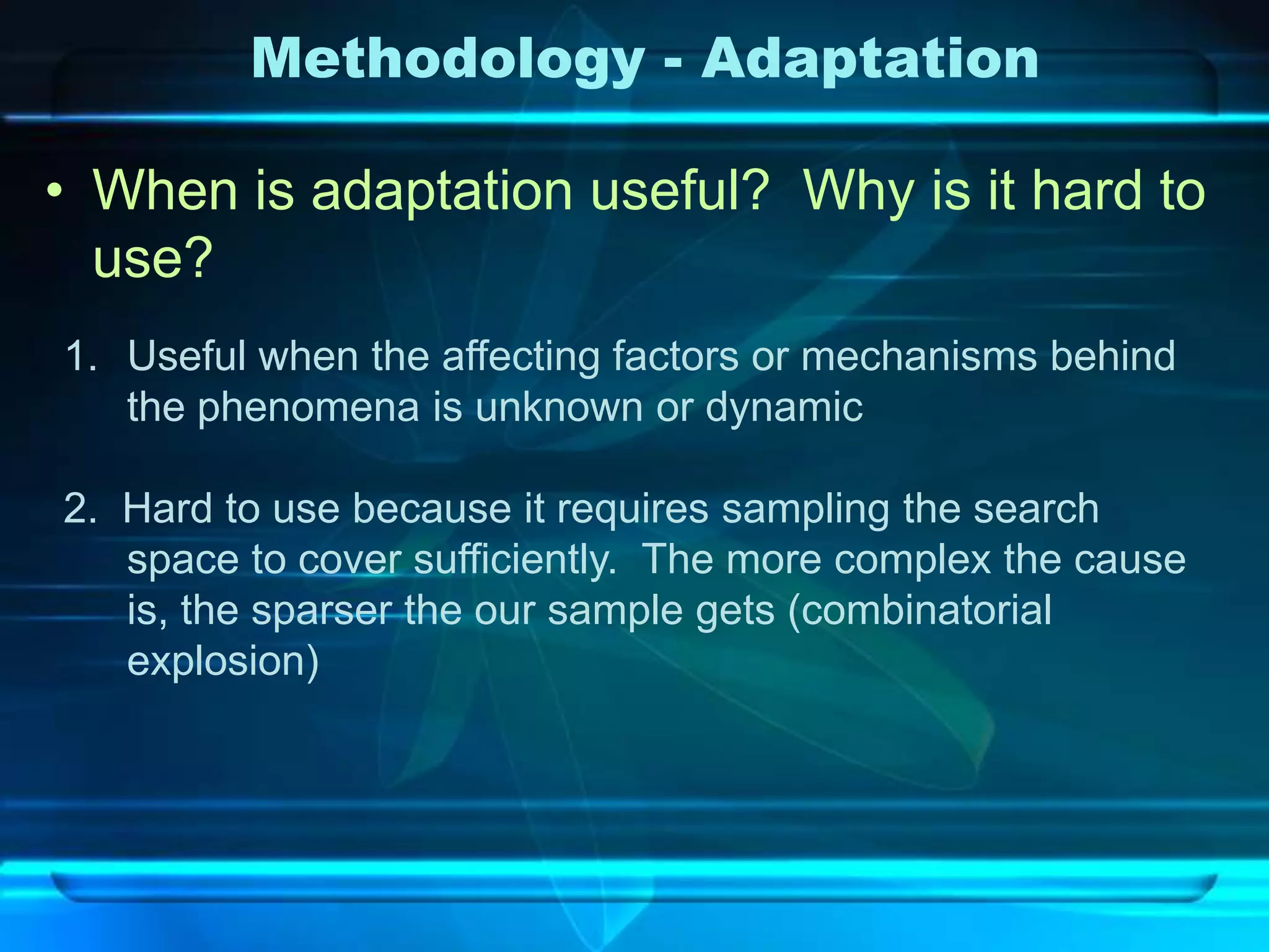 Methodology - Adaptation

• When is adaptation useful? Why is it hard to
  use?
1. Useful when the affecting factors or mechanisms behind
   the phenomena is unknown or dynamic

2. Hard to use because it requires sampling the search
   space to cover sufficiently. The more complex the cause
   is, the sparser the our sample gets (combinatorial
   explosion)
 