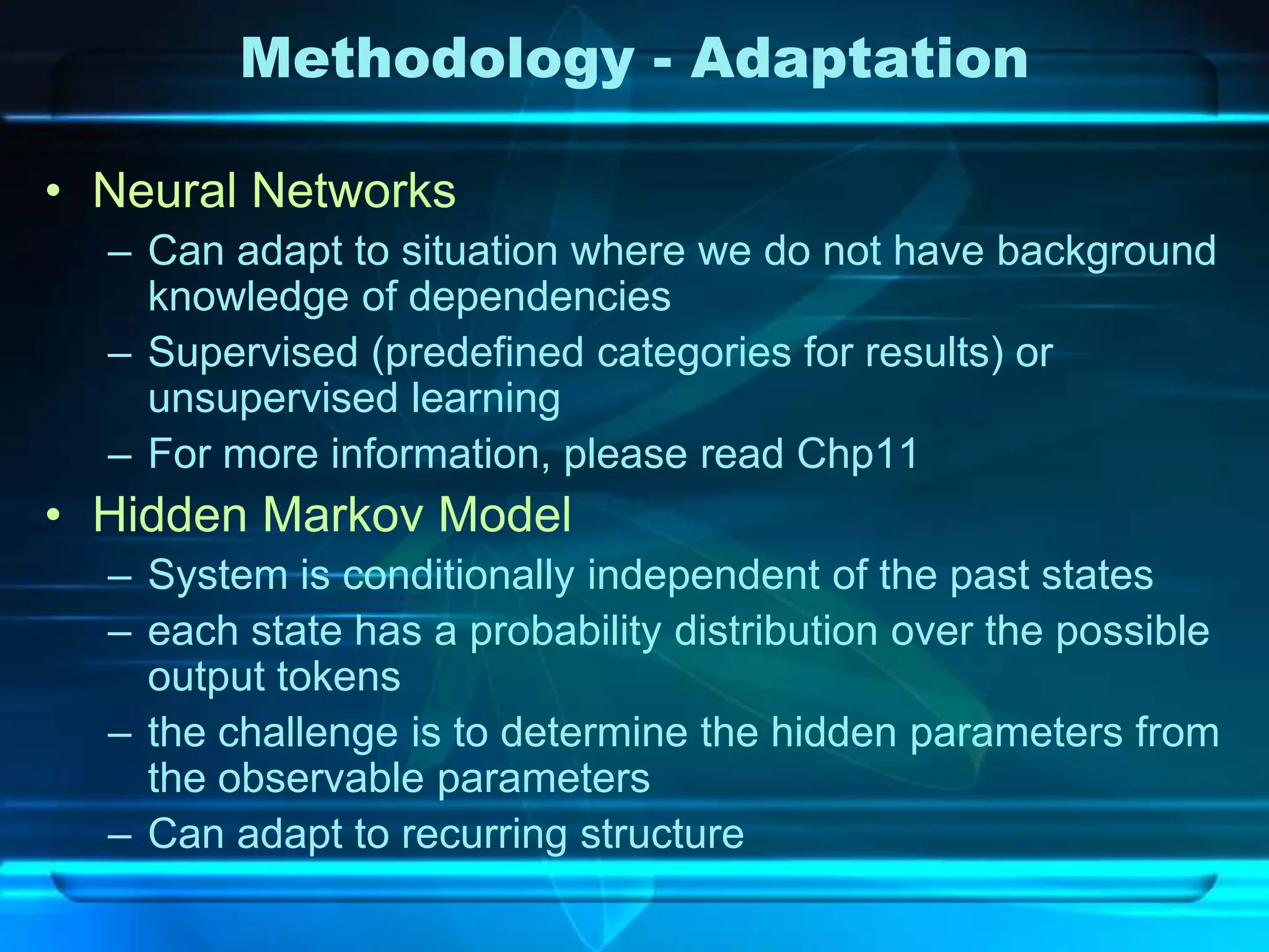 Methodology - Adaptation

• Neural Networks
  – Can adapt to situation where we do not have background
    knowledge of dependencies
  – Supervised (predefined categories for results) or
    unsupervised learning
  – For more information, please read Chp11
• Hidden Markov Model
  – System is conditionally independent of the past states
  – each state has a probability distribution over the possible
    output tokens
  – the challenge is to determine the hidden parameters from
    the observable parameters
  – Can adapt to recurring structure
 