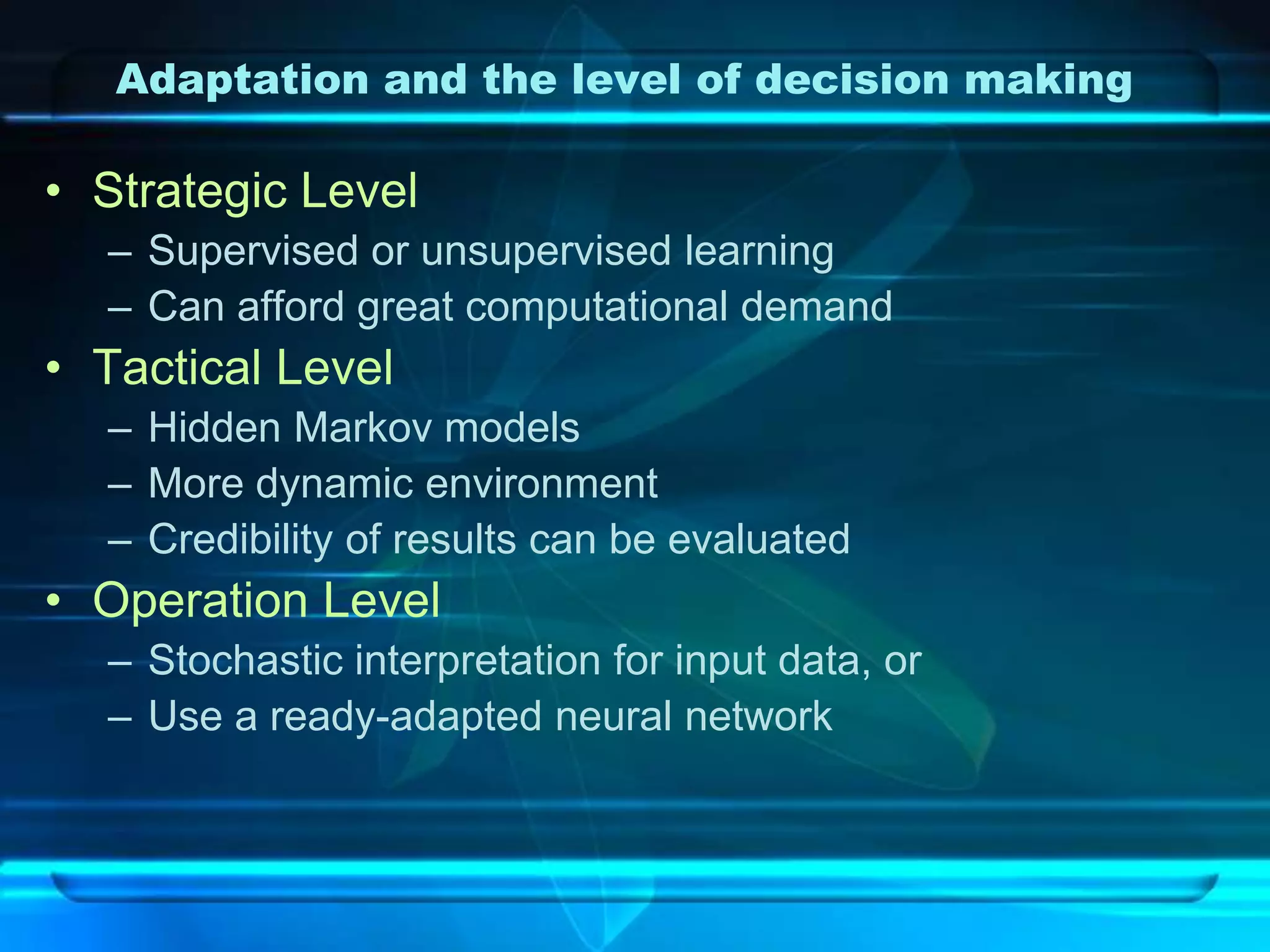 Adaptation and the level of decision making

• Strategic Level
  – Supervised or unsupervised learning
  – Can afford great computational demand
• Tactical Level
  – Hidden Markov models
  – More dynamic environment
  – Credibility of results can be evaluated
• Operation Level
  – Stochastic interpretation for input data, or
  – Use a ready-adapted neural network
 