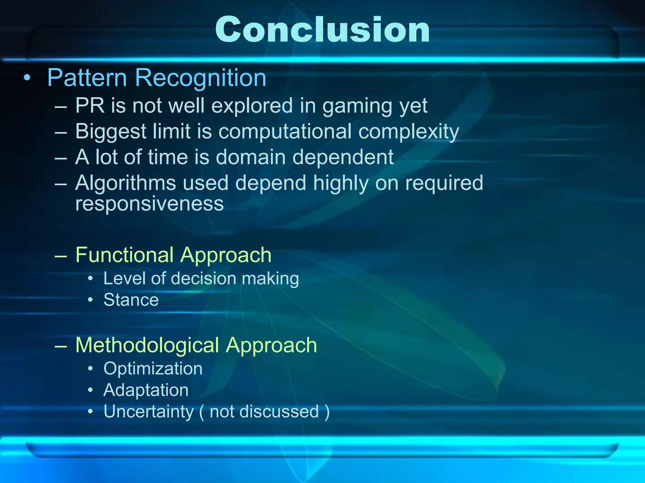 Conclusion
• Pattern Recognition
  –   PR is not well explored in gaming yet
  –   Biggest limit is computational complexity
  –   A lot of time is domain dependent
  –   Algorithms used depend highly on required
      responsiveness

  – Functional Approach
       • Level of decision making
       • Stance

  – Methodological Approach
       • Optimization
       • Adaptation
       • Uncertainty ( not discussed )
 