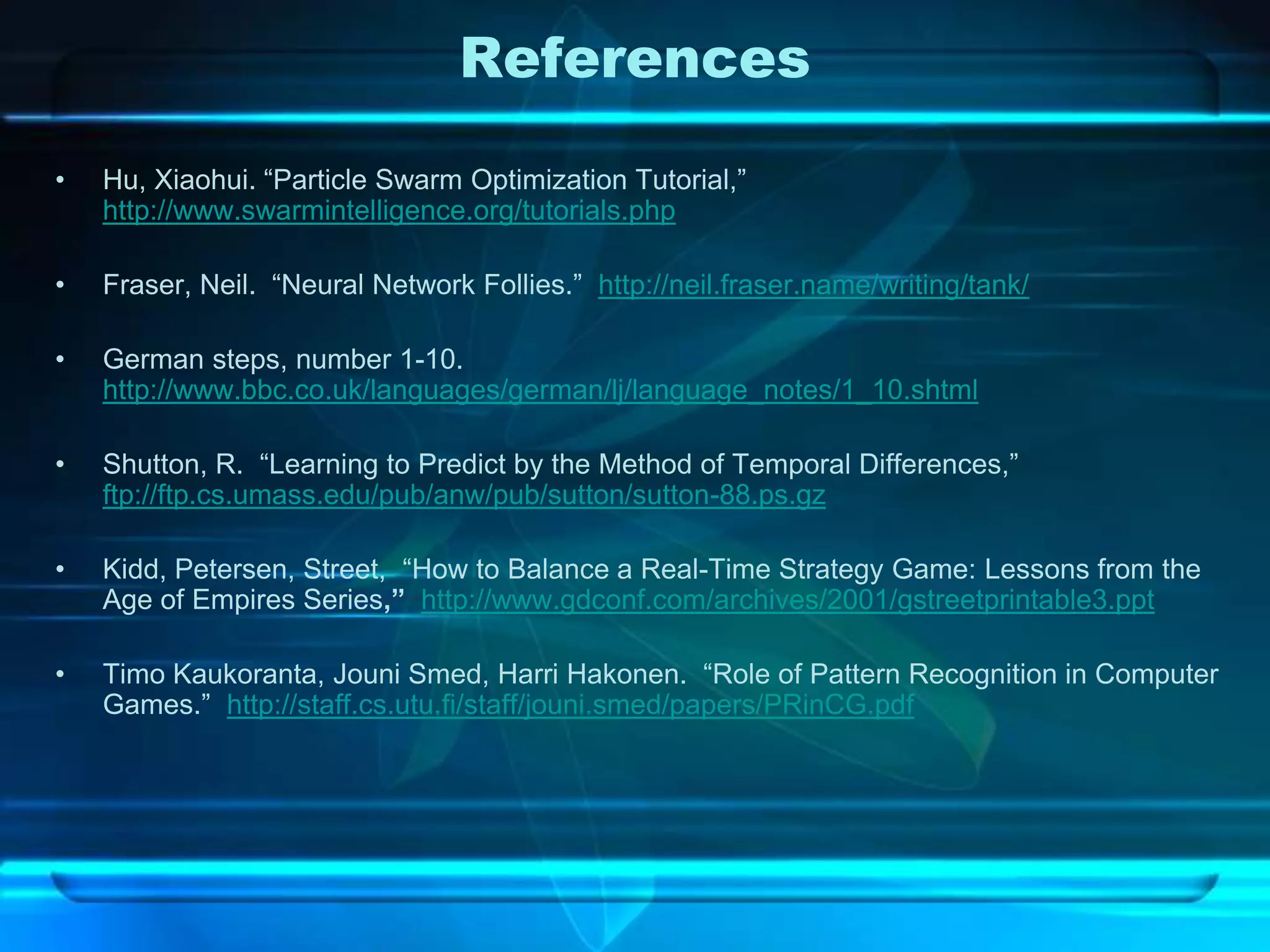 References
•   Hu, Xiaohui. “Particle Swarm Optimization Tutorial,”
    http://www.swarmintelligence.org/tutorials.php

•   Fraser, Neil. “Neural Network Follies.” http://neil.fraser.name/writing/tank/

•   German steps, number 1-10.
    http://www.bbc.co.uk/languages/german/lj/language_notes/1_10.shtml

•   Shutton, R. “Learning to Predict by the Method of Temporal Differences,”
    ftp://ftp.cs.umass.edu/pub/anw/pub/sutton/sutton-88.ps.gz

•   Kidd, Petersen, Street, “How to Balance a Real-Time Strategy Game: Lessons from the
    Age of Empires Series,” http://www.gdconf.com/archives/2001/gstreetprintable3.ppt

•   Timo Kaukoranta, Jouni Smed, Harri Hakonen. “Role of Pattern Recognition in Computer
    Games.” http://staff.cs.utu.fi/staff/jouni.smed/papers/PRinCG.pdf
 