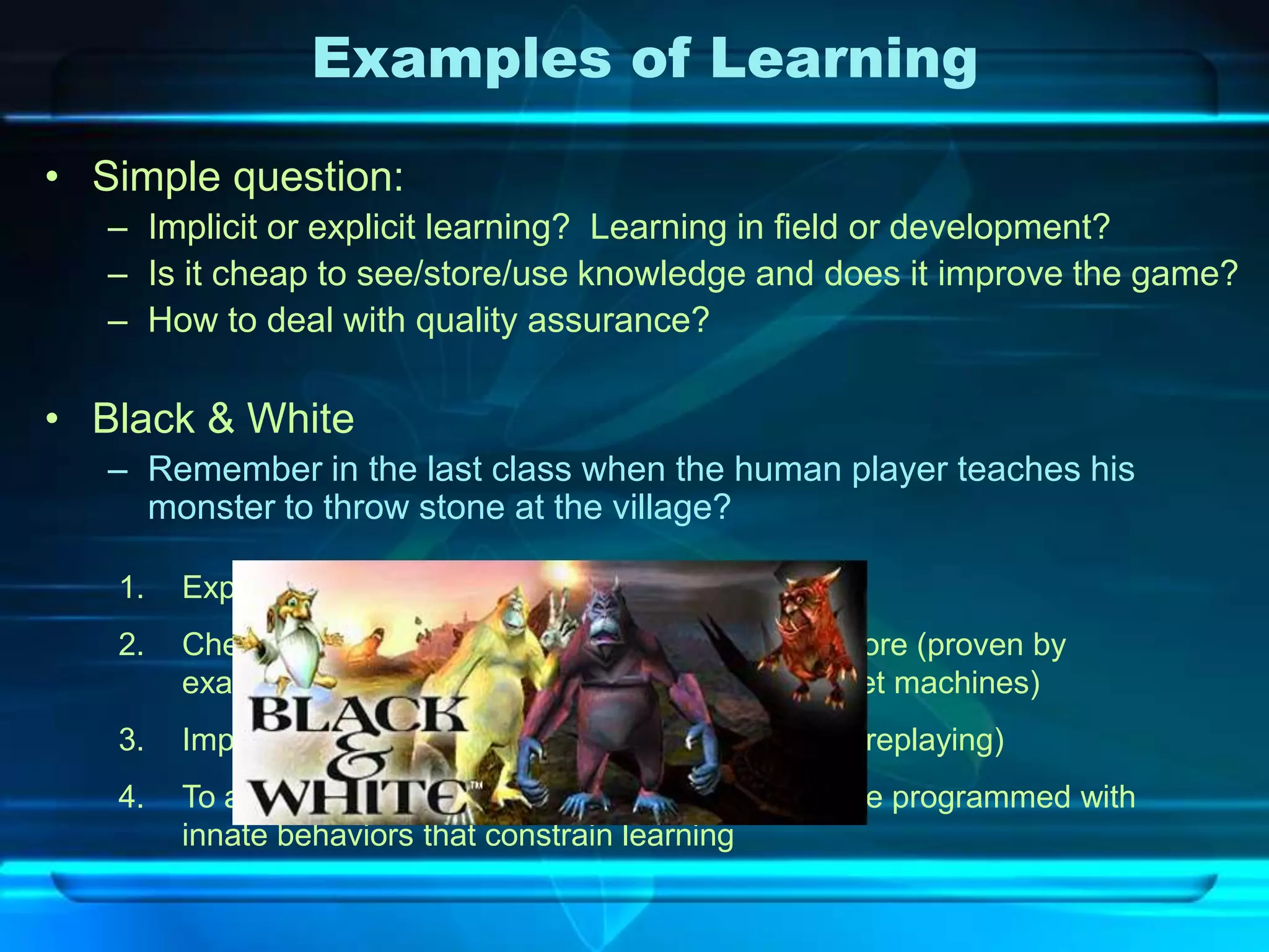 Examples of Learning

• Simple question:
   – Implicit or explicit learning? Learning in field or development?
   – Is it cheap to see/store/use knowledge and does it improve the game?
   – How to deal with quality assurance?

• Black & White
   – Remember in the last class when the human player teaches his
     monster to throw stone at the village?

   1.   Explicit and In field learning
   2.   Cheap to see ( just copy the player), Cheap to store (proven by
        example), Cheap to use (game runs well on target machines)
   3.   Improve the game (sure! Increase enjoyment of replaying)
   4.   To avoid quality assurance problem, creatures are programmed with
        innate behaviors that constrain learning
 