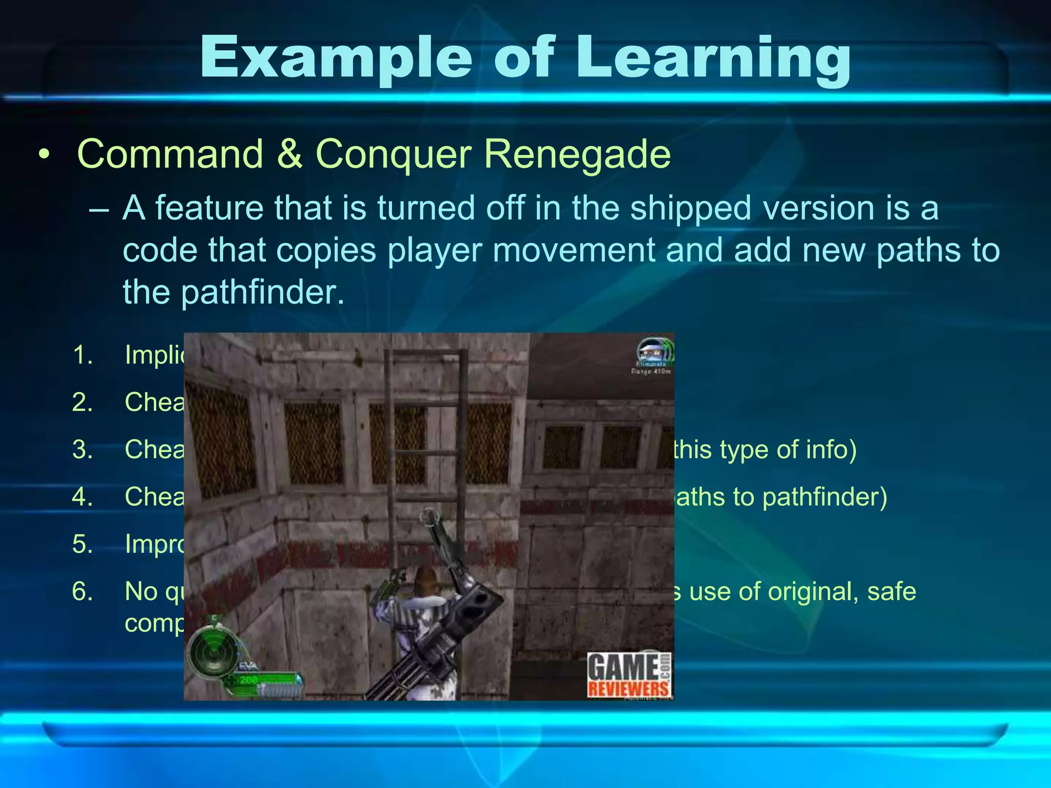 Example of Learning
• Command & Conquer Renegade
  – A feature that is turned off in the shipped version is a
    code that copies player movement and add new paths to
    the pathfinder.
 1.   Implicit and in field learning
 2.   Cheap to see ( computationally easy)
 3.   Cheap to store (free! Pathfinder already stores this type of info)
 4.   Cheap to use (certainly! Just add some more paths to pathfinder)
 5.   Improve the game (makes AI more intelligent)
 6.   No quality assurance concern because it makes use of original, safe
      component (pathfinder) of the game
 
