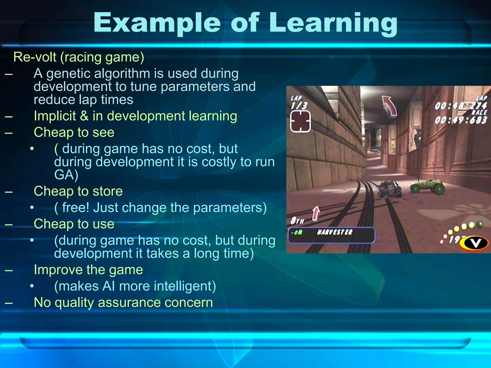 Example of Learning
  Re-volt (racing game)
–    A genetic algorithm is used during
     development to tune parameters and
     reduce lap times
–    Implicit & in development learning
–    Cheap to see
    • ( during game has no cost, but
        during development it is costly to run
        GA)
–    Cheap to store
    • ( free! Just change the parameters)
–    Cheap to use
    • (during game has no cost, but during
        development it takes a long time)
–    Improve the game
    • (makes AI more intelligent)
–    No quality assurance concern
 