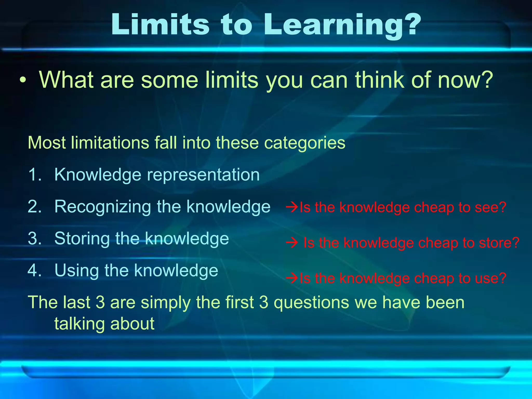 Limits to Learning?
• What are some limits you can think of now?

Most limitations fall into these categories
1. Knowledge representation
2. Recognizing the knowledge Is the knowledge cheap to see?
3. Storing the knowledge           Is the knowledge cheap to store?
4. Using the knowledge            Is the knowledge cheap to use?
The last 3 are simply the first 3 questions we have been
   talking about
 