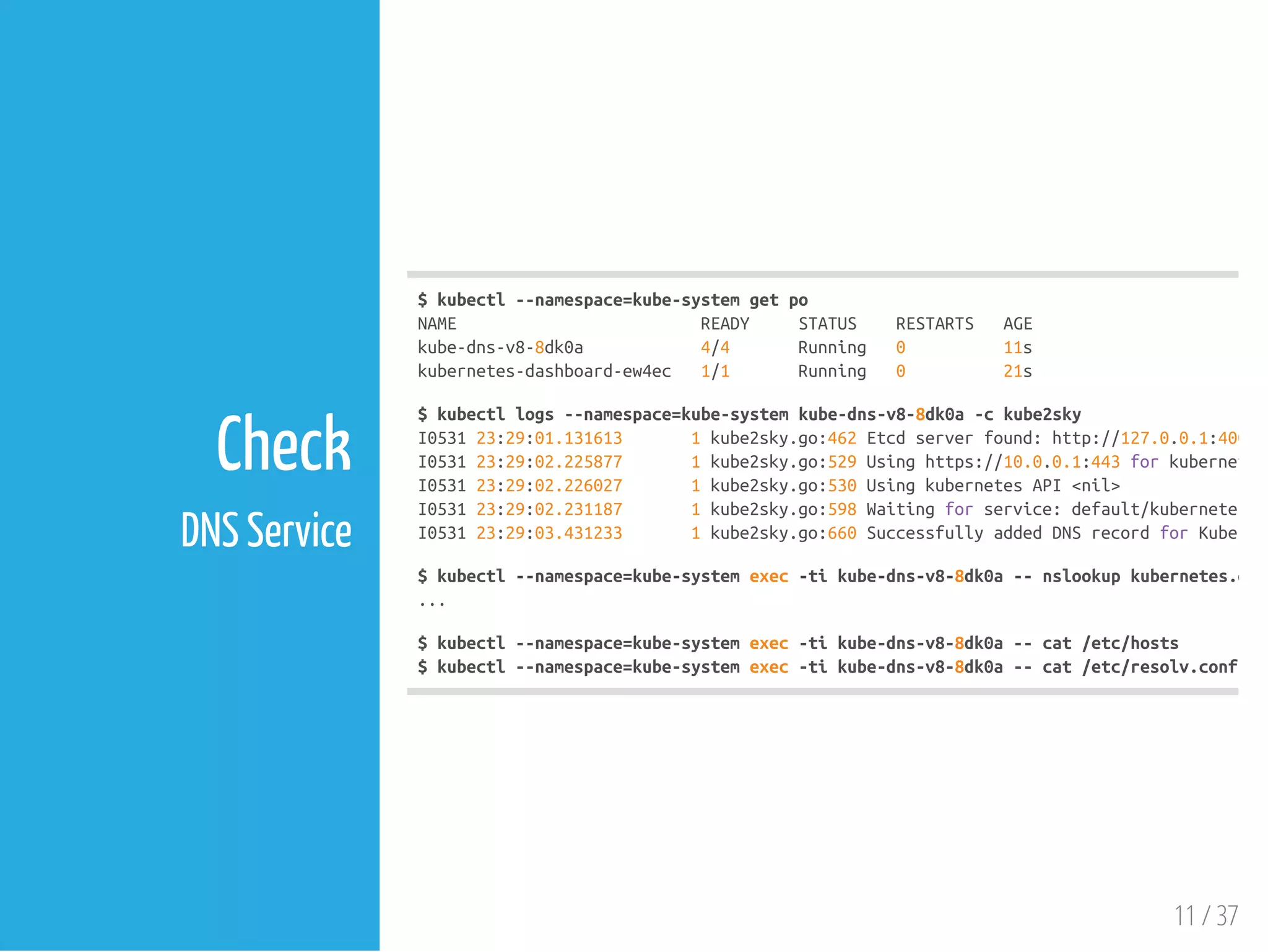 $kubectl--namespace=kube-systemgetpo
NAME READY STATUS RESTARTS AGE
kube-dns-v8-8dk0a 4/4 Running 0 11s
kubernetes-dashboard-ew4ec 1/1 Running 0 21s
$kubectllogs--namespace=kube-systemkube-dns-v8-8dk0a-ckube2sky
I053123:29:01.131613 1kube2sky.go:462Etcdserverfound:http://127.0.0.1:4001
I053123:29:02.225877 1kube2sky.go:529Usinghttps://10.0.0.1:443forkubernetes
I053123:29:02.226027 1kube2sky.go:530UsingkubernetesAPI<nil>
I053123:29:02.231187 1kube2sky.go:598Waitingforservice:default/kubernetes
I053123:29:03.431233 1kube2sky.go:660SuccessfullyaddedDNSrecordforKubernet
$kubectl--namespace=kube-systemexec-tikube-dns-v8-8dk0a--nslookupkubernetes.defa
...
$kubectl--namespace=kube-systemexec-tikube-dns-v8-8dk0a--cat/etc/hosts
$kubectl--namespace=kube-systemexec-tikube-dns-v8-8dk0a--cat/etc/resolv.conf
11 / 37
Check
DNS Service
 