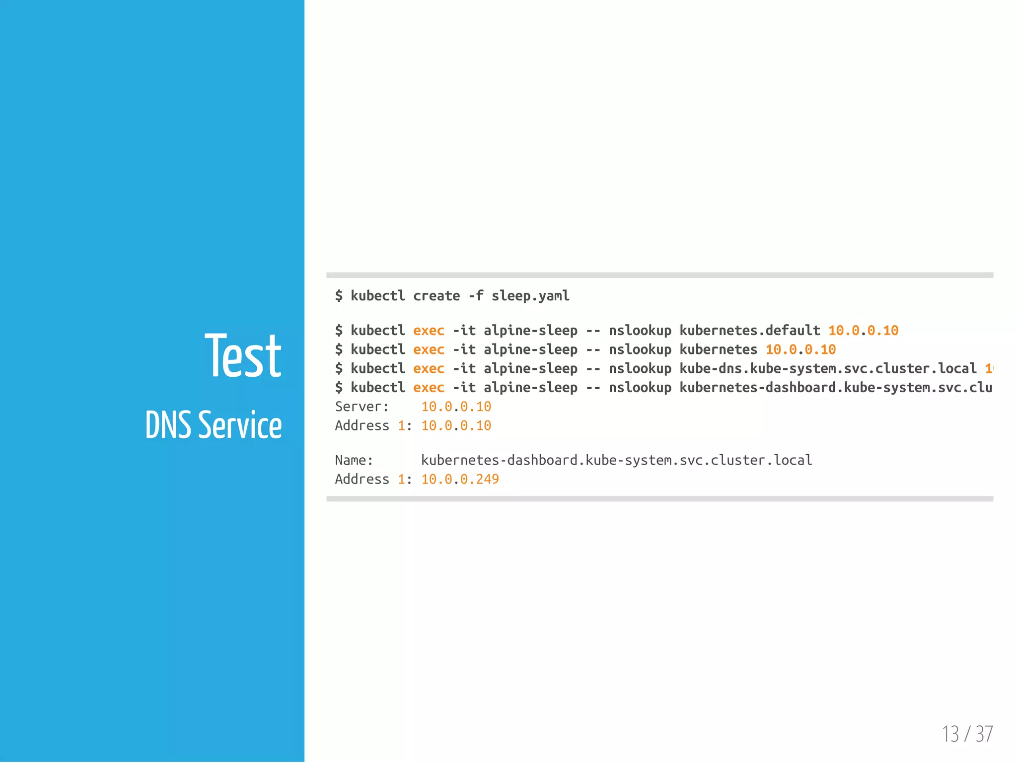 $kubectlcreate-fsleep.yaml
$kubectlexec-italpine-sleep--nslookupkubernetes.default10.0.0.10
$kubectlexec-italpine-sleep--nslookupkubernetes10.0.0.10
$kubectlexec-italpine-sleep--nslookupkube-dns.kube-system.svc.cluster.local10.0
$kubectlexec-italpine-sleep--nslookupkubernetes-dashboard.kube-system.svc.cluster
Server: 10.0.0.10
Address1:10.0.0.10
Name: kubernetes-dashboard.kube-system.svc.cluster.local
Address1:10.0.0.249
13 / 37
Test
DNS Service
 