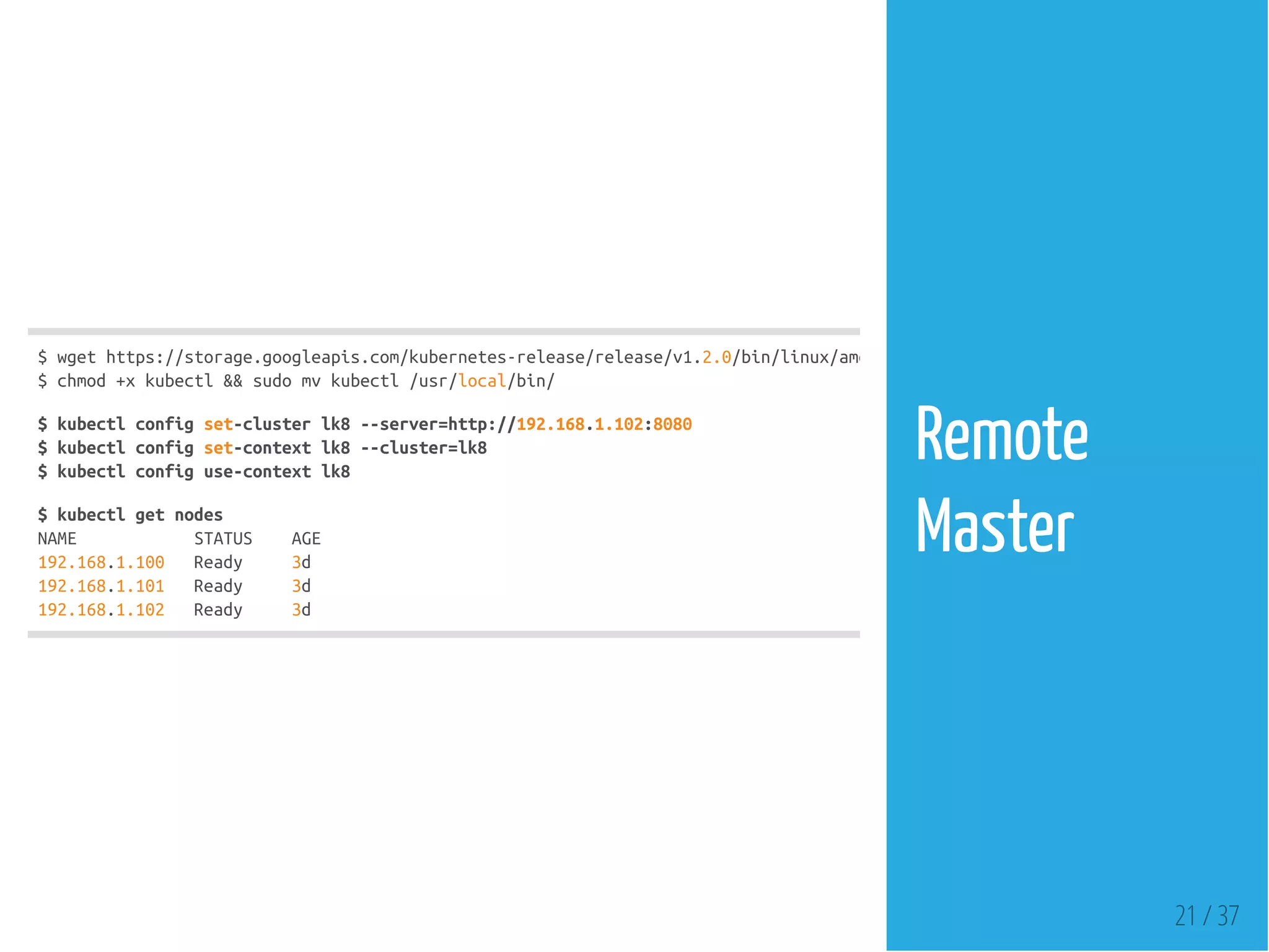 $wgethttps://storage.googleapis.com/kubernetes-release/release/v1.2.0/bin/linux/amd64/kubectl
$chmod+xkubectl&&sudomvkubectl/usr/local/bin/
$kubectlconfigset-clusterlk8--server=http://192.168.1.102:8080
$kubectlconfigset-contextlk8--cluster=lk8
$kubectlconfiguse-contextlk8
$kubectlgetnodes
NAME STATUS AGE
192.168.1.100 Ready 3d
192.168.1.101 Ready 3d
192.168.1.102 Ready 3d
21 / 37
Remote
Master
 
