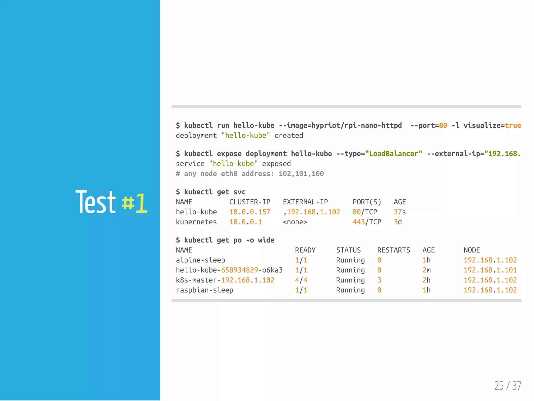 $kubectlrunhello-kube--image=hypriot/rpi-nano-httpd --port=80-lvisualize=true,run
deployment"hello-kube"created
$kubectlexposedeploymenthello-kube--type="LoadBalancer"--external-ip="192.168.1.10
service"hello-kube"exposed
#anynodeeth0address:102,101,100
$kubectlgetsvc
NAME CLUSTER-IP EXTERNAL-IP PORT(S) AGE
hello-kube 10.0.0.157 ,192.168.1.102 80/TCP 37s
kubernetes 10.0.0.1 <none> 443/TCP 3d
$kubectlgetpo-owide
NAME READY STATUS RESTARTS AGE NODE
alpine-sleep 1/1 Running 0 1h 192.168.1.102
hello-kube-658934829-o6ka3 1/1 Running 0 2m 192.168.1.101
k8s-master-192.168.1.102 4/4 Running 3 2h 192.168.1.102
raspbian-sleep 1/1 Running 0 1h 192.168.1.102
25 / 37
Test #1
 