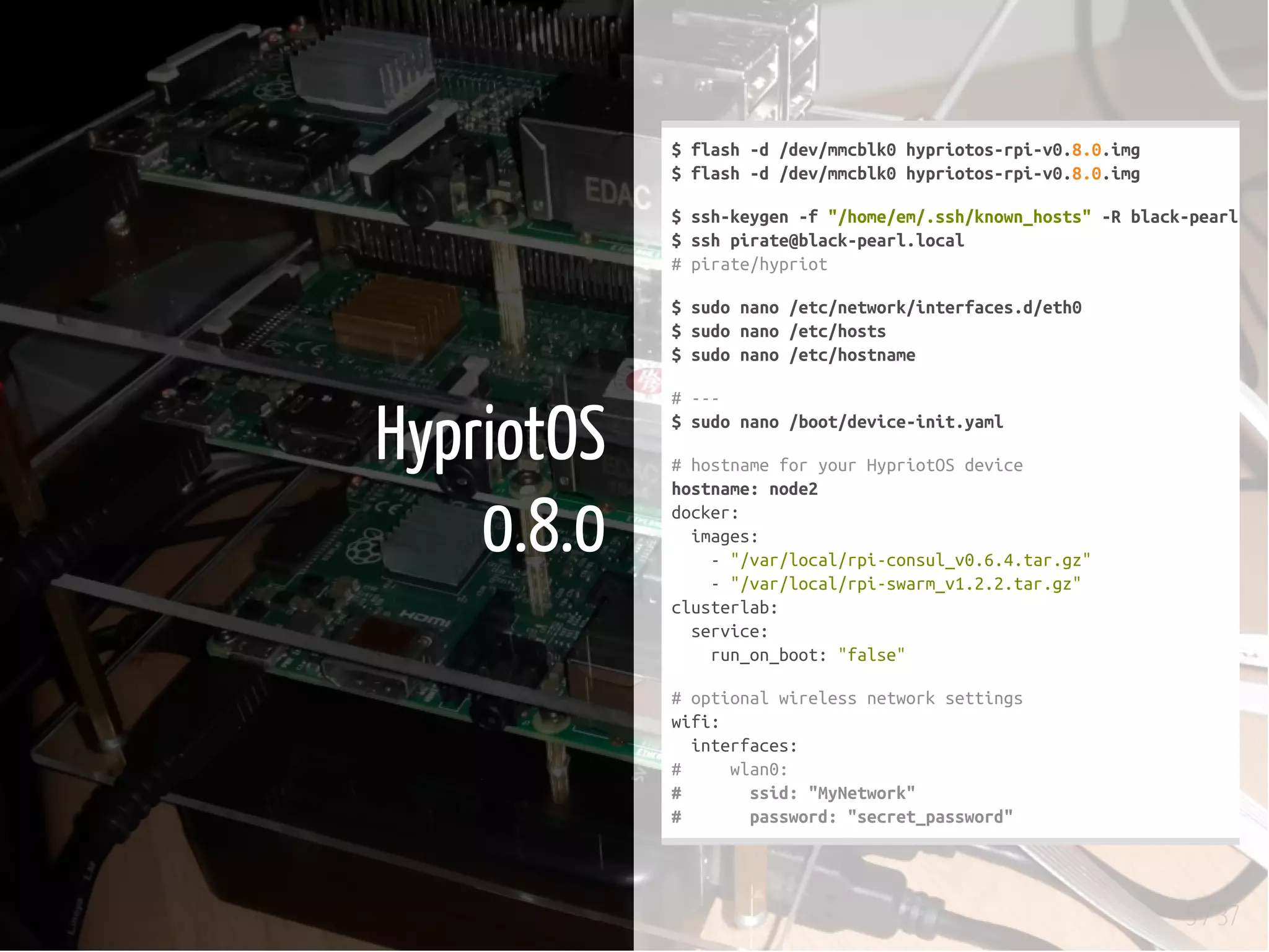 5 / 37
HypriotOS
0.8.0
$flash-d/dev/mmcblk0hypriotos-rpi-v0.8.0.img
$flash-d/dev/mmcblk0hypriotos-rpi-v0.8.0.img
$ssh-keygen-f"/home/em/.ssh/known_hosts"-Rblack-pearl.loc
$sshpirate@black-pearl.local
#pirate/hypriot
$sudonano/etc/network/interfaces.d/eth0
$sudonano/etc/hosts
$sudonano/etc/hostname
#---
$sudonano/boot/device-init.yaml
#hostnameforyourHypriotOSdevice
hostname:node2
docker:
images:
-"/var/local/rpi-consul_v0.6.4.tar.gz"
-"/var/local/rpi-swarm_v1.2.2.tar.gz"
clusterlab:
service:
run_on_boot:"false"
#optionalwirelessnetworksettings
wifi:
interfaces:
# wlan0:
# ssid:"MyNetwork"
# password:"secret_password"
 