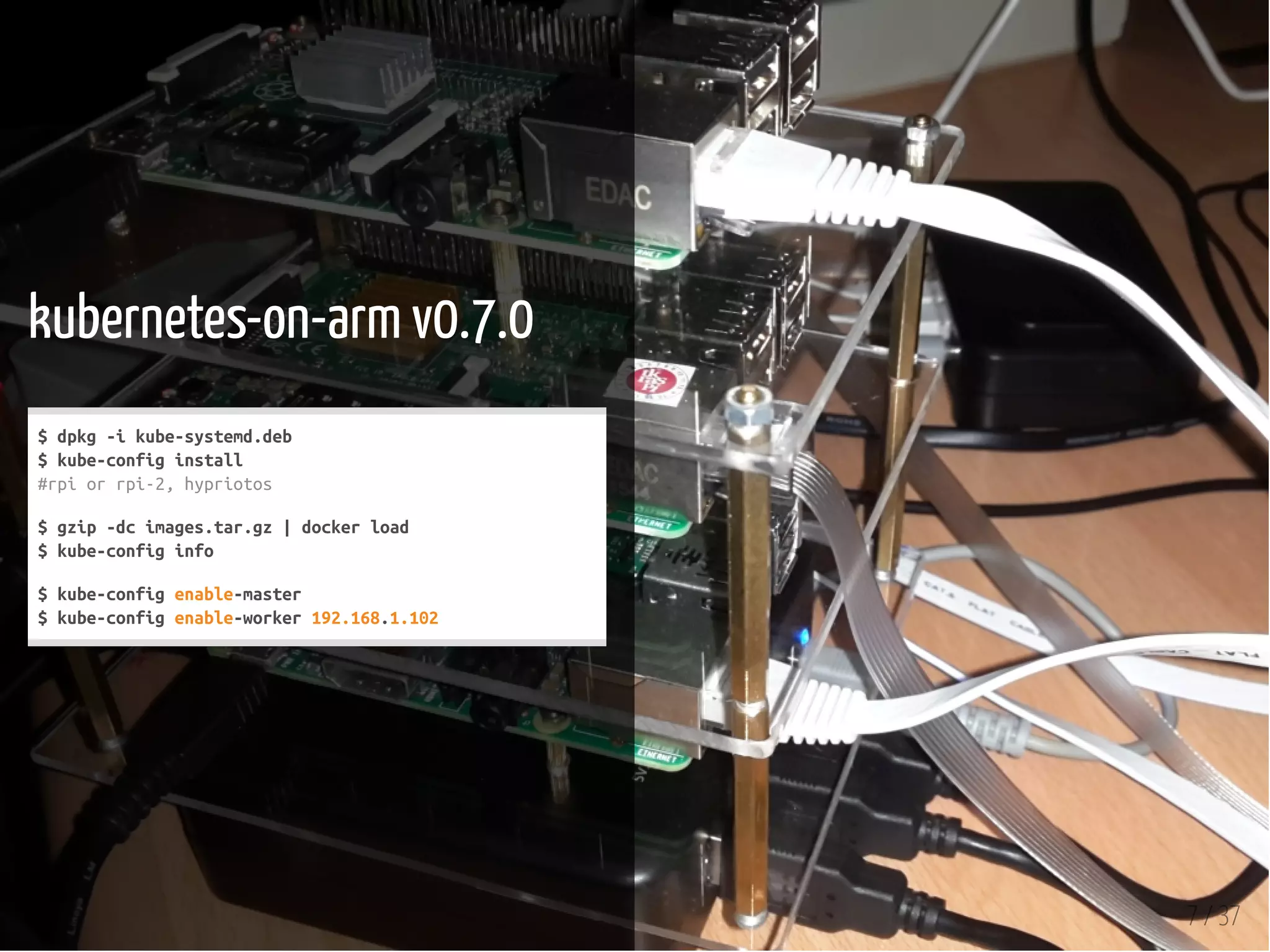 7 / 37
kubernetes-on-arm v0.7.0
$dpkg-ikube-systemd.deb
$kube-configinstall
#rpiorrpi-2,hypriotos
$gzip-dcimages.tar.gz|dockerload
$kube-configinfo
$kube-configenable-master
$kube-configenable-worker192.168.1.102
 