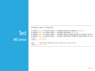 $kubectlcreate-fsleep.yaml
$kubectlexec-italpine-sleep--nslookupkubernetes.default10.0.0.10
$kubectlexec-italpine-sleep--nslookupkubernetes10.0.0.10
$kubectlexec-italpine-sleep--nslookupkube-dns.kube-system.svc.cluster.local10.0
$kubectlexec-italpine-sleep--nslookupkubernetes-dashboard.kube-system.svc.cluster
Server: 10.0.0.10
Address1:10.0.0.10
Name: kubernetes-dashboard.kube-system.svc.cluster.local
Address1:10.0.0.249
13 / 37
Test
DNS Service
 