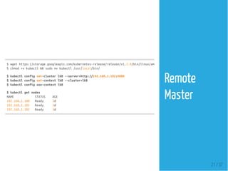 $wgethttps://storage.googleapis.com/kubernetes-release/release/v1.2.0/bin/linux/amd64/kubectl
$chmod+xkubectl&&sudomvkubectl/usr/local/bin/
$kubectlconfigset-clusterlk8--server=http://192.168.1.102:8080
$kubectlconfigset-contextlk8--cluster=lk8
$kubectlconfiguse-contextlk8
$kubectlgetnodes
NAME STATUS AGE
192.168.1.100 Ready 3d
192.168.1.101 Ready 3d
192.168.1.102 Ready 3d
21 / 37
Remote
Master
 
