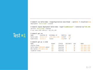 $kubectlrunhello-kube--image=hypriot/rpi-nano-httpd --port=80-lvisualize=true,run
deployment"hello-kube"created
$kubectlexposedeploymenthello-kube--type="LoadBalancer"--external-ip="192.168.1.10
service"hello-kube"exposed
#anynodeeth0address:102,101,100
$kubectlgetsvc
NAME CLUSTER-IP EXTERNAL-IP PORT(S) AGE
hello-kube 10.0.0.157 ,192.168.1.102 80/TCP 37s
kubernetes 10.0.0.1 <none> 443/TCP 3d
$kubectlgetpo-owide
NAME READY STATUS RESTARTS AGE NODE
alpine-sleep 1/1 Running 0 1h 192.168.1.102
hello-kube-658934829-o6ka3 1/1 Running 0 2m 192.168.1.101
k8s-master-192.168.1.102 4/4 Running 3 2h 192.168.1.102
raspbian-sleep 1/1 Running 0 1h 192.168.1.102
25 / 37
Test #1
 