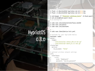 5 / 37
HypriotOS
0.8.0
$flash-d/dev/mmcblk0hypriotos-rpi-v0.8.0.img
$flash-d/dev/mmcblk0hypriotos-rpi-v0.8.0.img
$ssh-keygen-f"/home/em/.ssh/known_hosts"-Rblack-pearl.loc
$sshpirate@black-pearl.local
#pirate/hypriot
$sudonano/etc/network/interfaces.d/eth0
$sudonano/etc/hosts
$sudonano/etc/hostname
#---
$sudonano/boot/device-init.yaml
#hostnameforyourHypriotOSdevice
hostname:node2
docker:
images:
-"/var/local/rpi-consul_v0.6.4.tar.gz"
-"/var/local/rpi-swarm_v1.2.2.tar.gz"
clusterlab:
service:
run_on_boot:"false"
#optionalwirelessnetworksettings
wifi:
interfaces:
# wlan0:
# ssid:"MyNetwork"
# password:"secret_password"
 