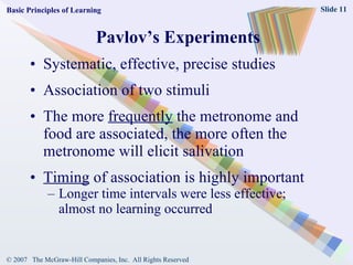 Pavlov’s Experiments Systematic, effective, precise studies Association of two stimuli The more  frequently  the metronome and food are associated, the more often the metronome will elicit salivation Timing  of association is highly important Longer time intervals were less effective; almost no learning occurred Basic Principles of Learning 