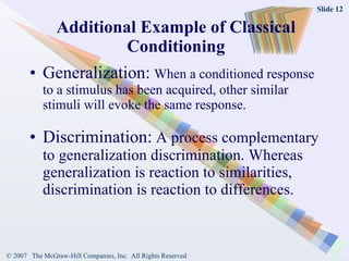 Additional Example of Classical Conditioning Generalization:   When a conditioned response to a stimulus has been acquired, other similar stimuli will evoke the same response.  Discrimination:  A process complementary to generalization discrimination. Whereas generalization is reaction to similarities, discrimination is reaction to differences. 
