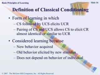 Definition of Classical Conditioning Form of learning in which CS followed by UCS elicits UCR Pairing of CS and UCS allows CS to elicit CR almost identical or similar to UCR Considered learning because New behavior acquired Old behavior elicited by new stimulus Does not depend on behavior of individual Basic Principles of Learning 