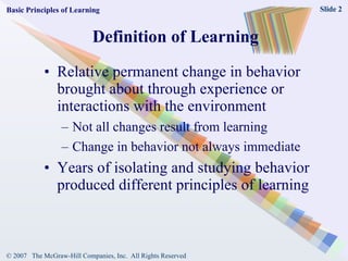 Definition of Learning Relative permanent change in behavior brought about through experience or interactions with the environment Not all changes result from learning Change in behavior not always immediate Years of isolating and studying behavior produced different principles of learning Basic Principles of Learning 