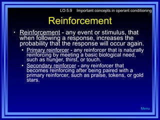 Reinforcement Reinforcement  - any event or stimulus, that when following a response, increases the probability that the response will occur again. Primary reinforcer  - any reinforcer that is naturally reinforcing by meeting a basic biological need, such as hunger, thirst, or touch. Secondary reinforcer  - any reinforcer that becomes reinforcing after being paired with a primary reinforcer, such as praise, tokens, or gold stars. LO 5.9  Important concepts in operant conditioning Menu 