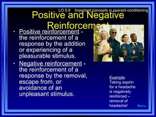 Positive and Negative Reinforcement Positive reinforcement  - the reinforcement of a response by the addition or experiencing of a pleasurable stimulus. Negative reinforcement  - the reinforcement of a response by the removal, escape from, or avoidance of an unpleasant stimulus. LO 5.9  Important concepts in operant conditioning Menu Example : Taking aspirin for a headache is negatively reinforced – removal of headache! 