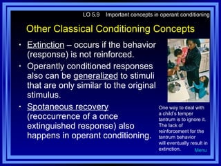Other Classical Conditioning Concepts Extinction  – occurs if the behavior (response) is not reinforced. Operantly conditioned responses also can be  generalized  to stimuli that are only similar to the original stimulus. Spotaneous recovery  (reoccurrence of a once extinguished response) also happens in operant conditioning. LO 5.9  Important concepts in operant conditioning Menu One way to deal with a child’s temper tantrum is to ignore it. The lack of reinforcement for the tantrum behavior will eventually result in extinction. 