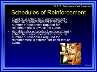 Schedules of Reinforcement Fixed ratio schedule of reinforcement  - schedule of reinforcement in which the number of responses required for reinforcement is always the same. Variable ratio schedule of reinforcement  - schedule of reinforcement in which the number of responses required for reinforcement is different for each trial or event. LO 5.10  Schedules of reinforcement Menu 