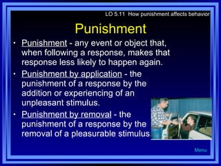 Punishment Punishment  - any event or object that, when following a response, makes that response less likely to happen again. Punishment by application  - the punishment of a response by the addition or experiencing of an unpleasant stimulus. Punishment by removal  - the punishment of a response by the removal of a pleasurable stimulus. LO 5.11  How punishment affects behavior Menu 
