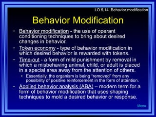 Behavior Modification Behavior modification  - the use of operant conditioning techniques to bring about desired changes in behavior. Token economy  - type of behavior modification in which desired behavior is rewarded with tokens. Time-out  - a form of mild punishment by removal in which a misbehaving animal, child, or adult is placed in a special area away from the attention of others. Essentially, the organism is being “removed” from any possibility of positive reinforcement in the form of attention. Applied behavior analysis (ABA)  – modern term for a form of behavior modification that uses shaping techniques to mold a desired behavior or response. LO 5.14  Behavior modification Menu 