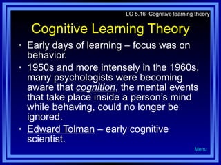 Cognitive Learning Theory Early days of learning – focus was on behavior. 1950s and more intensely in the 1960s, many psychologists were becoming aware that  cognition , the mental events that take place inside a person’s mind while behaving, could no longer be ignored. Edward Tolman  – early cognitive scientist. LO 5.16  Cognitive learning theory Menu 