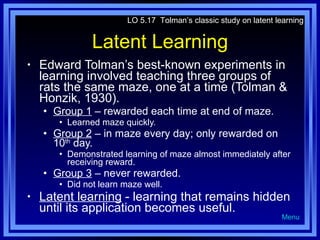 Latent Learning Edward Tolman’s best-known experiments in learning involved teaching three groups of rats the same maze, one at a time (Tolman & Honzik, 1930). Group 1  – rewarded each time at end of maze. Learned maze quickly. Group 2  – in maze every day; only rewarded on 10 th  day. Demonstrated learning of maze almost immediately after receiving reward. Group 3  – never rewarded. Did not learn maze well. Latent learning  - learning that remains hidden until its application becomes useful. LO 5.17  Tolman’s classic study on latent learning Menu 