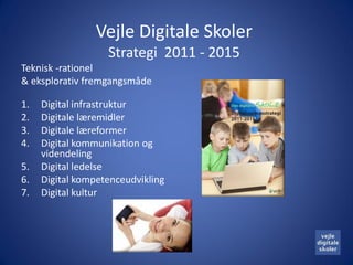 Vejle Digitale Skoler
                   Strategi 2011 - 2015
Teknisk -rationel
& eksplorativ fremgangsmåde

1.   Digital infrastruktur
2.   Digitale læremidler
3.   Digitale læreformer
4.   Digital kommunikation og
     videndeling
5.   Digital ledelse
6.   Digital kompetenceudvikling
7.   Digital kultur
 