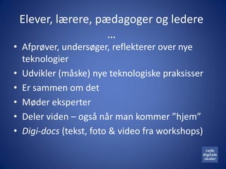 Elever, lærere, pædagoger og ledere
                   …
• Afprøver, undersøger, reflekterer over nye
  teknologier
• Udvikler (måske) nye teknologiske praksisser
• Er sammen om det
• Møder eksperter
• Deler viden – også når man kommer ”hjem”
• Digi-docs (tekst, foto & video fra workshops)
 