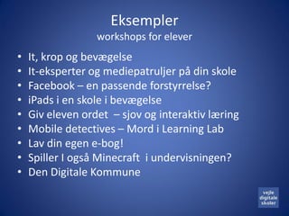 Eksempler
                  workshops for elever
•   It, krop og bevægelse
•   It-eksperter og mediepatruljer på din skole
•   Facebook – en passende forstyrrelse?
•   iPads i en skole i bevægelse
•   Giv eleven ordet – sjov og interaktiv læring
•   Mobile detectives – Mord i Learning Lab
•   Lav din egen e-bog!
•   Spiller I også Minecraft i undervisningen?
•   Den Digitale Kommune
 