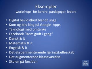 Eksempler
       workshops for lærere, pædagoger, ledere

•   Digital bevidsthed blandt unge
•   Kom og bliv klog på Google Apps
•   Teknologi med omtanke
•   Facebook “Kom godt i gang”
•   Dansk & it
•   Matematik & it
•   Engelsk & it
•   Det eksperimenterende læringsfællesskab
•   Det augmenterede klasseværelse
•   Skolen på forsiden
 