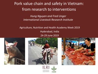 Pork value chain and safety in Vietnam:
from research to interventions
Hung Nguyen and Fred Unger
International Livestock Research Institute
Agriculture, Nutrition and Health Academy Week 2019
Hyderabad, India
24-29 June 2019
 