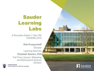Sauder
Learning
Labs
A Disruptive Space 1 Year Old
COHERE 2015
Rob Peregoodoff
Director
Learning Services
Elizabeth Newton, PhD
Full Time Lecturer, Marketing
and Behavioural Science
Division
 