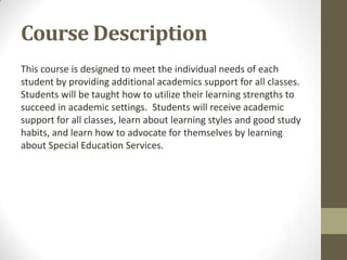 Course Description
This course is designed to meet the individual needs of each
student by providing additional academics support for all classes.
Students will be taught how to utilize their learning strengths to
succeed in academic settings. Students will receive academic
support for all classes, learn about learning styles and good study
habits, and learn how to advocate for themselves by learning
about Special Education Services.
 
