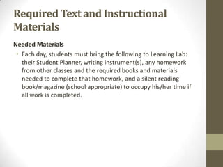 Required Text and Instructional
Materials
Needed Materials
 • Each day, students must bring the following to Learning Lab:
   their Student Planner, writing instrument(s), any homework
   from other classes and the required books and materials
   needed to complete that homework, and a silent reading
   book/magazine (school appropriate) to occupy his/her time if
   all work is completed.
 