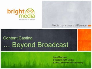 Media that makes a difference
Content Casting
… Beyond Broadcast
Ingrid Bruynse
Director Bright Media
BA HED BED MEd PhD (current)
 
