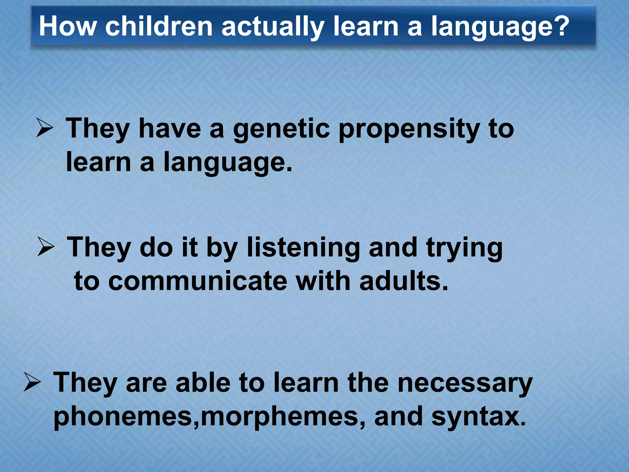 How children actually learn a language?

 They have a genetic propensity to
learn a language.
 They do it by listening and trying
to communicate with adults.

 They are able to learn the necessary
phonemes,morphemes, and syntax.

 