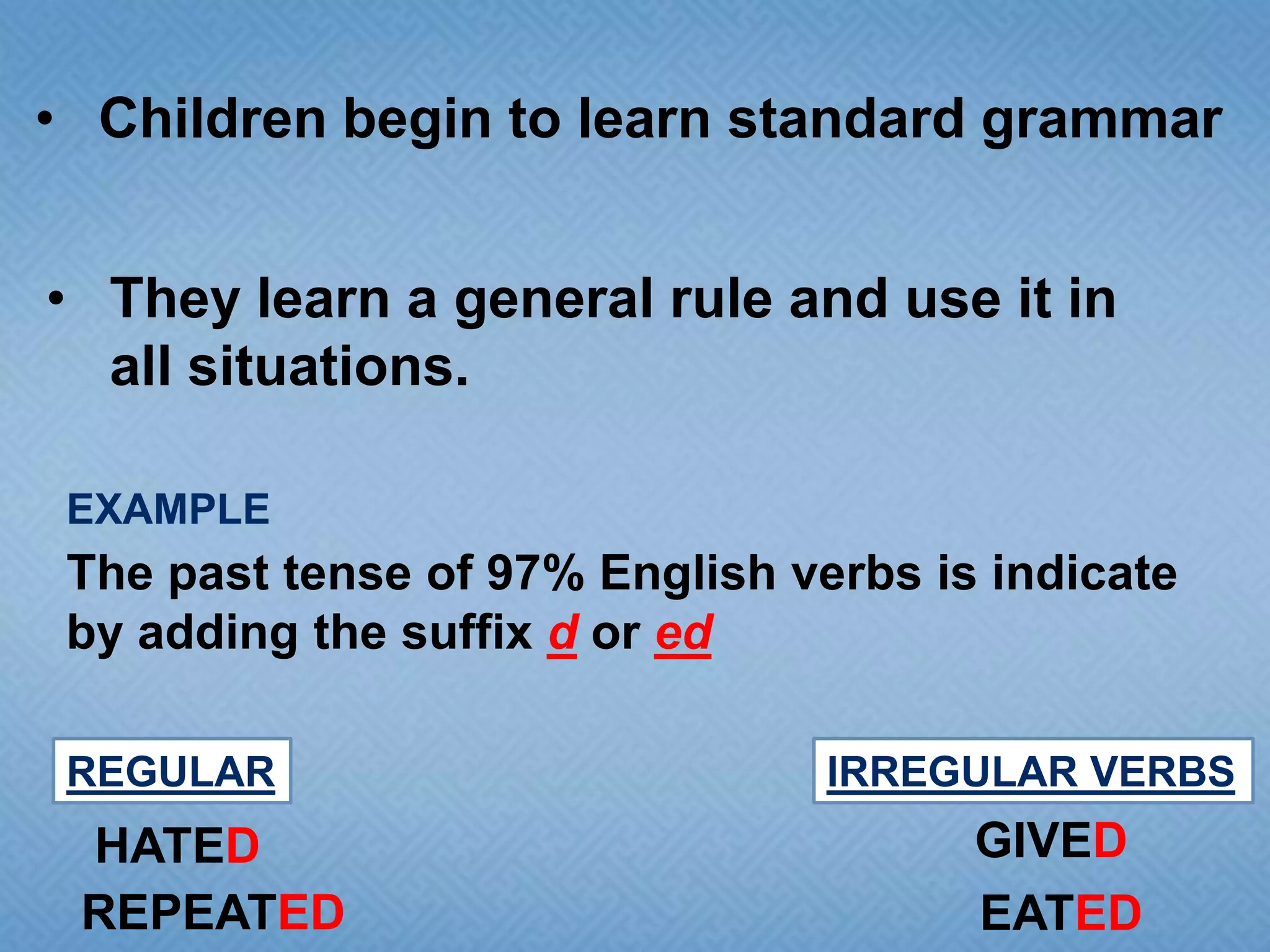 • Children begin to learn standard grammar
• They learn a general rule and use it in
all situations.
EXAMPLE

The past tense of 97% English verbs is indicate
by adding the suffix d or ed
REGULAR

HATED
REPEATED

IRREGULAR VERBS

GIVED
EATED

 