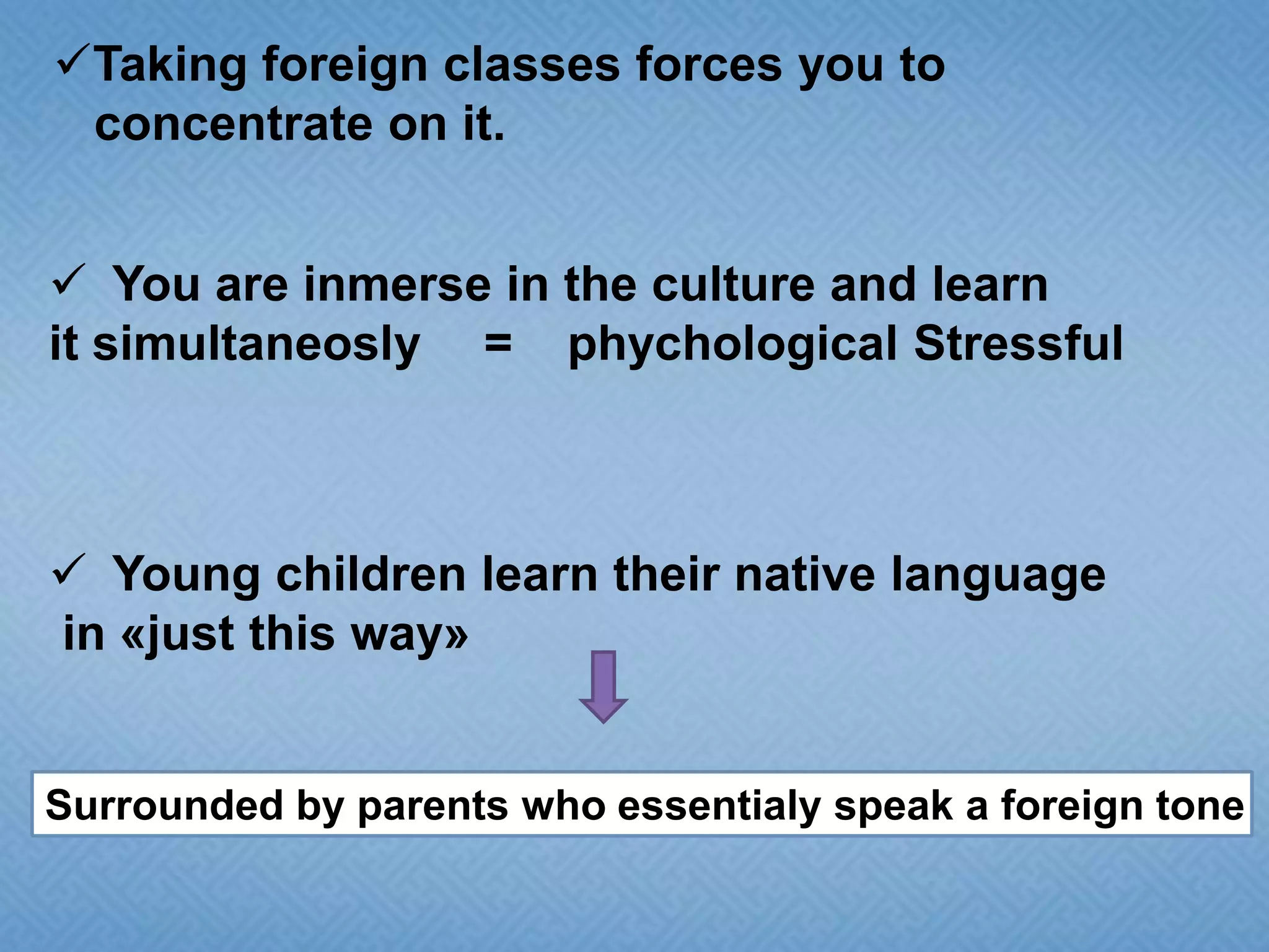 Taking foreign classes forces you to
concentrate on it.
 You are inmerse in the culture and learn
it simultaneosly = phychological Stressful

 Young children learn their native language
in «just this way»

Surrounded by parents who essentialy speak a foreign tone

 
