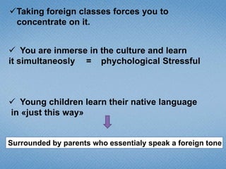 Taking foreign classes forces you to
concentrate on it.
 You are inmerse in the culture and learn
it simultaneosly = phychological Stressful

 Young children learn their native language
in «just this way»

Surrounded by parents who essentialy speak a foreign tone

 